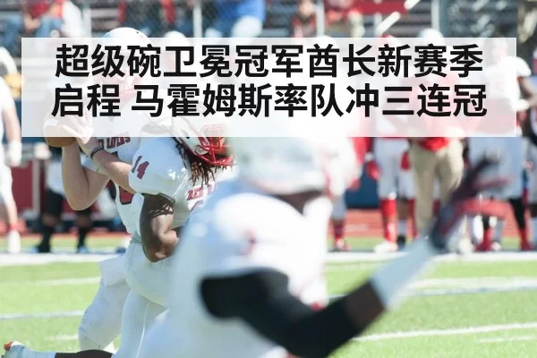 超级碗卫冕冠军酋长新赛季启程 马霍姆斯率队冲三连冠
