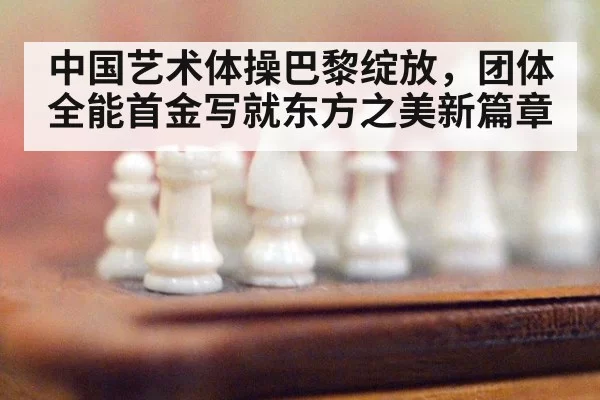中国艺术体操巴黎绽放，团体全能首金写就东方之美新篇章