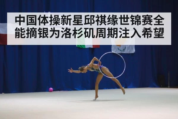 中国体操新星邱祺缘世锦赛全能摘银为洛杉矶周期注入希望