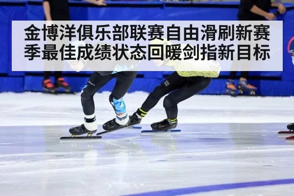 金博洋俱乐部联赛自由滑刷新赛季最佳成绩状态回暖剑指新目标