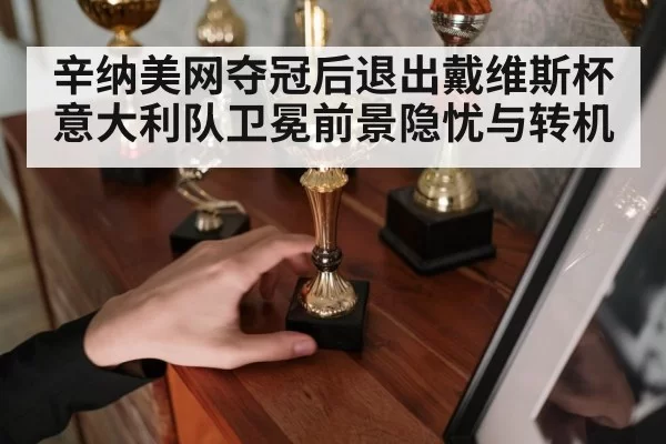 辛纳美网夺冠后退出戴维斯杯 意大利队卫冕前景隐忧与转机